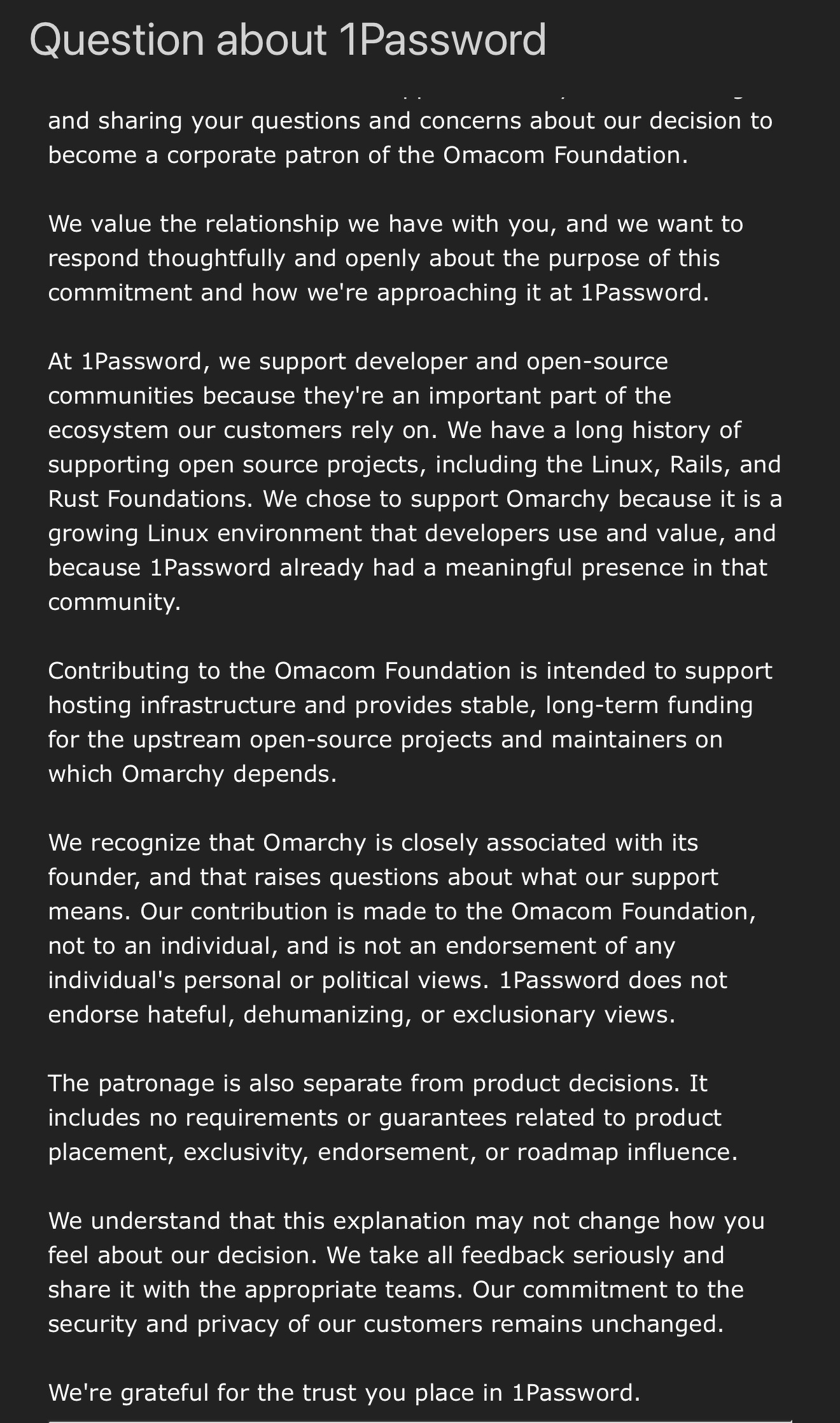 Thank you for reaching out and sharing your questions and concerns about our decision to become a corporate patron of the Omacom Foundation.&10; &10;We value the relationship we have with you, and we want to respond thoughtfully and openly about the purpose of this commitment and how we're approaching it at 1Password.&10; &10;At 1Password, we support developer and open-source communities because they're an important part of the ecosystem our customers rely on. We have a long history of supporting open source projects, including the Linux, Rails, and Rust Foundations. We chose to support Omarchy because it is a growing Linux environment that developers use and value, and because 1Password already had a meaningful presence in that community.&10; &10;Contributing to the Omacom Foundation is intended to support hosting infrastructure and provides stable, long-term funding for the upstream open-source projects and maintainers on which Omarchy depends.&10; &10;We recognize that Omarchy is closely associated with its founder, and that raises questions about what our support means. Our contribution is made to the Omacom Foundation, not to an individual, and is not an endorsement of any individual's personal or political views. 1Password does not endorse hateful, dehumanizing, or exclusionary views.&10; &10;The patronage is also separate from product decisions. It includes no requirements or guarantees related to product placement, exclusivity, endorsement, or roadmap influence.&10; &10;We understand that this explanation may not change how you feel about our decision. We take all feedback seriously and share it with the appropriate teams. Our commitment to the security and privacy of our customers remains unchanged.&10; &10;We're grateful for the trust you place in 1Password.